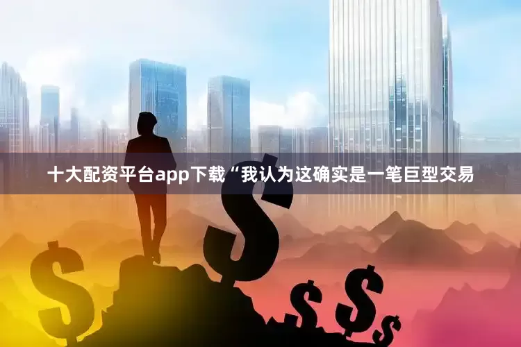 十大配资平台app下载“我认为这确实是一笔巨型交易