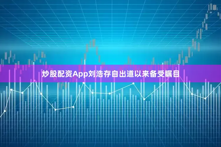炒股配资App刘浩存自出道以来备受瞩目