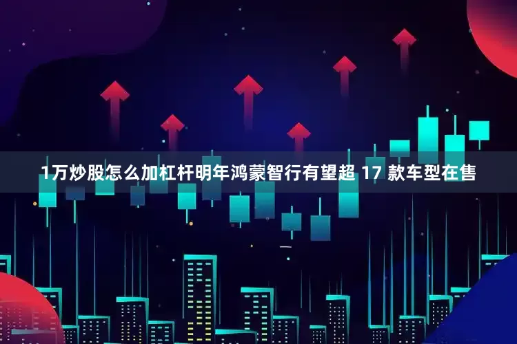 1万炒股怎么加杠杆明年鸿蒙智行有望超 17 款车型在售